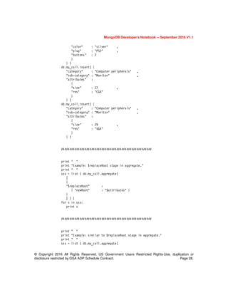 MongoDB Developer’s Notebook -- September 2016 V1.1
© Copyright 2016 All Rights Reserved. US Government Users Restricted Rights-Use, duplication or
disclosure restricted by GSA ADP Schedule Contract. Page 28.
"color" : "silver" ,
"plug" : "PS2" ,
"buttons" : 2
}
} )
db.my_coll.insert( {
"category" : "Computer peripherals" ,
"sub-category" : "Monitor" ,
"attributes" :
{
"size" : 27 ,
"res" : "CGA"
}
} )
db.my_coll.insert( {
"category" : "Computer peripherals" ,
"sub-category" : "Monitor" ,
"attributes" :
{
"size" : 29 ,
"res" : "VGA"
}
} )
######################################################
print " "
print "Example: $replaceRoot stage in aggregate."
print " "
sss = list ( db.my_coll.aggregate(
[
{
"$replaceRoot" :
{ "newRoot" : "$attributes" }
}
] ) )
for s in sss:
print s
######################################################
print " "
print "Example: similar to $replaceRoot stage in aggregate."
print " "
sss = list ( db.my_coll.aggregate(
 