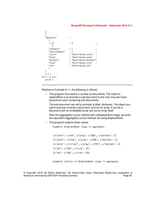 © Copyright 2016 All Rights Reserved. US Government Users Restricted Rights-Use, duplication or
disclosure restricted by GSA ADP Schedule Contract. Page 29.
MongoDB Developer’s Notebook -- September 2016 V1.1
[
{
"$project" :
{
"_id" : 0 ,
#
"category" : 1 ,
"sub-category" : 1 ,
"color" : "$attributes.color" ,
"plug" : "$attributes.plug" ,
"buttons" : "$attributes.buttons",
"size" : "$attributes.size" ,
"res" : "$attributes.res"
}
}
] ) )
for s in sss:
print s
Relative to Example 8-11, the following is offered:
– This program first inserts a number of documents. The intent of
replaceRoot is to promote a sub-document to the root, thus we insert
documents each containing sub-documents.
The sub-document we call to promote is titled, attributes. The object you
call to promote must be a document, and not an array. It can be a
document with an embedded array, but not an array itself.
After the aggregate() cursor method with a $replaceRoot stage, we write
the equivalent aggregate() cursor method not using $replaceRoot.
– This program outputs these values,
Example: $replaceRoot stage in aggregate.
{u'color': u'red', u'plug': u'USB', u'buttons': 3}
{u'color': u'blue', u'plug': u'USB', u'buttons': 2}
{u'color': u'silver', u'plug': u'PS2', u'buttons': 2}
{u'res': u'CGA', u'size': 27}
{u'res': u'VGA', u'size': 29}
Example: similar to $replaceRoot stage in aggregate.
 