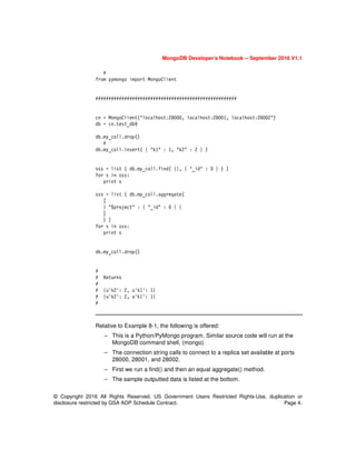 MongoDB Developer’s Notebook -- September 2016 V1.1
© Copyright 2016 All Rights Reserved. US Government Users Restricted Rights-Use, duplication or
disclosure restricted by GSA ADP Schedule Contract. Page 4.
#
from pymongo import MongoClient
######################################################
cn = MongoClient("localhost:28000, localhost:28001, localhost:28002")
db = cn.test_db9
db.my_coll.drop()
#
db.my_coll.insert( { "k1" : 1, "k2" : 2 } )
sss = list ( db.my_coll.find( {}, { "_id" : 0 } ) )
for s in sss:
print s
sss = list ( db.my_coll.aggregate(
[
{ "$project" : { "_id" : 0 } }
]
) )
for s in sss:
print s
db.my_coll.drop()
#
# Returns
#
# {u'k2': 2, u'k1': 1}
# {u'k2': 2, u'k1': 1}
#
Relative to Example 8-1, the following is offered:
– This is a Python/PyMongo program. Similar source code will run at the
MongoDB command shell, (mongo).
– The connection string calls to connect to a replica set available at ports
28000, 28001, and 28002.
– First we run a find() and then an equal aggregate() method.
– The sample outputted data is listed at the bottom.
 