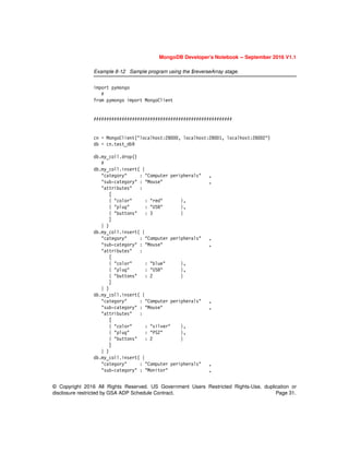 © Copyright 2016 All Rights Reserved. US Government Users Restricted Rights-Use, duplication or
disclosure restricted by GSA ADP Schedule Contract. Page 31.
MongoDB Developer’s Notebook -- September 2016 V1.1
Example 8-12 Sample program using the $reverseArray stage.
import pymongo
#
from pymongo import MongoClient
######################################################
cn = MongoClient("localhost:28000, localhost:28001, localhost:28002")
db = cn.test_db9
db.my_coll.drop()
#
db.my_coll.insert( {
"category" : "Computer peripherals" ,
"sub-category" : "Mouse" ,
"attributes" :
[
{ "color" : "red" },
{ "plug" : "USB" },
{ "buttons" : 3 }
]
} )
db.my_coll.insert( {
"category" : "Computer peripherals" ,
"sub-category" : "Mouse" ,
"attributes" :
[
{ "color" : "blue" },
{ "plug" : "USB" },
{ "buttons" : 2 }
]
} )
db.my_coll.insert( {
"category" : "Computer peripherals" ,
"sub-category" : "Mouse" ,
"attributes" :
[
{ "color" : "silver" },
{ "plug" : "PS2" },
{ "buttons" : 2 }
]
} )
db.my_coll.insert( {
"category" : "Computer peripherals" ,
"sub-category" : "Monitor" ,
 