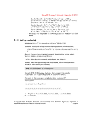© Copyright 2016 All Rights Reserved. US Government Users Restricted Rights-Use, duplication or
disclosure restricted by GSA ADP Schedule Contract. Page 33.
MongoDB Developer’s Notebook -- September 2016 V1.1
{u'attributesR': [{u'buttons': 2}, {u'plug': u'PS2'},
{u'color': u'silver'}], u'attributes': [{u'color': u'silver'},
{u'plug': u'PS2'}, {u'buttons': 2}]}
{u'attributesR': [{u'res': u'CGA'}, {u'size': 27}],
u'attributes': [{u'size': 27}, {u'res': u'CGA'}]}
{u'attributesR': [{u'res': u'VGA'}, {u'size': 29}],
u'attributes': [{u'size': 29}, {u'res': u'VGA'}]}
– The output was designed to be such that you can see the before and after
effects.
8.1.11 (string methods)
Actual Jira: https://jira.mongodb.org/browse/SERVER-22580
MongoDB already has a large number of string operands, witnessed here,
https://docs.mongodb.com/manual/reference/operator/aggregation-strin
g/
Some of the more commonly used operands above include: concat, substr,
toLower, toUpper, strcasecmp, and more.
This Jira adds two more operands: substrBytes, and substrCP.
In effect, these are operands equal to those above, but are now byte aware.
(Break on unicode string boundaries.)
Example 8-13, 22_Strings.py, displays a client program that uses the
$substrBytes and $substrCP operands. A code review follows.
Example 8-13 Sample program using $substrBytes, and $substrCP.
import pymongo
#
from pymongo import MongoClient
######################################################
cn = MongoClient("localhost:28000, localhost:28001, localhost:28002")
db = cn.test_db9
Note: “CP” stands for UTF-8 “code points”.
 