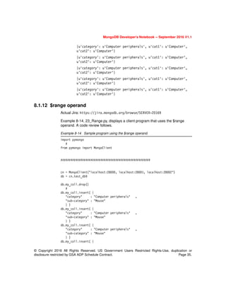 © Copyright 2016 All Rights Reserved. US Government Users Restricted Rights-Use, duplication or
disclosure restricted by GSA ADP Schedule Contract. Page 35.
MongoDB Developer’s Notebook -- September 2016 V1.1
{u'category': u'Computer peripherals', u'cat1': u'Computer',
u'cat2': u'Computer'}
{u'category': u'Computer peripherals', u'cat1': u'Computer',
u'cat2': u'Computer'}
{u'category': u'Computer peripherals', u'cat1': u'Computer',
u'cat2': u'Computer'}
{u'category': u'Computer peripherals', u'cat1': u'Computer',
u'cat2': u'Computer'}
{u'category': u'Computer peripherals', u'cat1': u'Computer',
u'cat2': u'Computer'}
8.1.12 $range operand
Actual Jira: https://jira.mongodb.org/browse/SERVER-20169
Example 8-14, 23_Range.py, displays a client program that uses the $range
operand. A code review follows.
Example 8-14 Sample program using the $range operand.
import pymongo
#
from pymongo import MongoClient
######################################################
cn = MongoClient("localhost:28000, localhost:28001, localhost:28002")
db = cn.test_db9
db.my_coll.drop()
#
db.my_coll.insert( {
"category" : "Computer peripherals" ,
"sub-category" : "Mouse"
} )
db.my_coll.insert( {
"category" : "Computer peripherals" ,
"sub-category" : "Mouse"
} )
db.my_coll.insert( {
"category" : "Computer peripherals" ,
"sub-category" : "Mouse"
} )
db.my_coll.insert( {
 