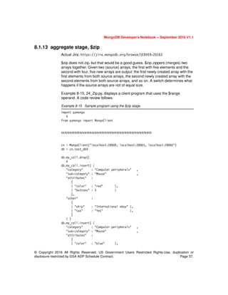 © Copyright 2016 All Rights Reserved. US Government Users Restricted Rights-Use, duplication or
disclosure restricted by GSA ADP Schedule Contract. Page 37.
MongoDB Developer’s Notebook -- September 2016 V1.1
8.1.13 aggregate stage, $zip
Actual Jira: https://jira.mongodb.org/browse/SERVER-20163
$zip does not zip, but that would be a good guess. $zip zippers (merges) two
arrays together. Given two (source) arrays, the first with five elements and the
second with four, five new arrays are output: the first newly created array with the
first elements from both source arrays, the second newly created array with the
second elements from both source arrays, and so on. A switch determines what
happens if the source arrays are not of equal size.
Example 8-15, 24_Zip.py, displays a client program that uses the $range
operand. A code review follows.
Example 8-15 Sample program using the $zip stage.
import pymongo
#
from pymongo import MongoClient
######################################################
cn = MongoClient("localhost:28000, localhost:28001, localhost:28002")
db = cn.test_db9
db.my_coll.drop()
#
db.my_coll.insert( {
"category" : "Computer peripherals" ,
"sub-category" : "Mouse" ,
"attributes" :
[
{ "color" : "red" },
{ "buttons" : 3 }
],
"other" :
[
{ "ship" : "International okay" },
{ "tax" : "Yes" },
]
} )
db.my_coll.insert( {
"category" : "Computer peripherals" ,
"sub-category" : "Mouse" ,
"attributes" :
[
{ "color" : "blue" },
 