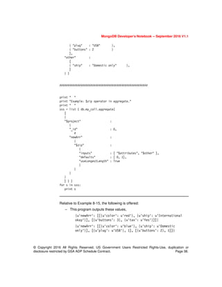 MongoDB Developer’s Notebook -- September 2016 V1.1
© Copyright 2016 All Rights Reserved. US Government Users Restricted Rights-Use, duplication or
disclosure restricted by GSA ADP Schedule Contract. Page 38.
{ "plug" : "USB" },
{ "buttons" : 2 }
],
"other" :
[
{ "ship" : "Domestic only" },
]
} )
######################################################
print " "
print "Example: $zip operator in aggregate."
print " "
sss = list ( db.my_coll.aggregate(
[
{
"$project" :
{
"_id" : 0,
#
"newArr" :
{
"$zip" :
{
"inputs" : [ "$attributes", "$other" ],
"defaults" : [ 0, 1],
"useLongestLength" : True
}
}
}
}
] ) )
for s in sss:
print s
Relative to Example 8-15, the following is offered:
– This program outputs these values,
{u'newArr': [[{u'color': u'red'}, {u'ship': u'International
okay'}], [{u'buttons': 3}, {u'tax': u'Yes'}]]}
{u'newArr': [[{u'color': u'blue'}, {u'ship': u'Domestic
only'}], [{u'plug': u'USB'}, 1], [{u'buttons': 2}, 1]]}
 