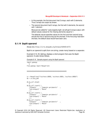 © Copyright 2016 All Rights Reserved. US Government Users Restricted Rights-Use, duplication or
disclosure restricted by GSA ADP Schedule Contract. Page 39.
MongoDB Developer’s Notebook -- September 2016 V1.1
– In this example, the first document had 2 arrays, each with 2 elements.
Thus 2 arrays are output as shown.
– The second document had 2 arrays, the first with 3 elements, the second
with 1 element.
Because we called for “useLongestLength, we will get 3 arrays output, with
default values (values for the missing elements) equal to 1.
The defaults clause specifies values for the first and then second array,
should the first or second array be the shortest. If the first array had been
shortest, the default value would have been zero.
8.1.14 $split operand
Actual Jira: https://jira.mongodb.org/browse/SERVER-6773
$split is an operand to split (from one string, create many) based on a separator.
Example 8-16, 25_Split.py, displays a client program that uses the $split
operand. A code review follows.
Example 8-16 Sample program using the $split operand.
import pymongo
#
from pymongo import MongoClient
######################################################
cn = MongoClient("localhost:28000, localhost:28001, localhost:28002")
db = cn.test_db9
db.my_coll.drop()
#
db.my_coll.insert( {
"category" : "Computer peripherals" ,
"sub-category" : "Mouse"
} )
db.my_coll.insert( {
"category" : "Computer peripherals" ,
"sub-category" : "Mouse"
} )
db.my_coll.insert( {
"category" : "Computer peripherals" ,
"sub-category" : "Mouse"
} )
 