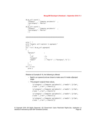 MongoDB Developer’s Notebook -- September 2016 V1.1
© Copyright 2016 All Rights Reserved. US Government Users Restricted Rights-Use, duplication or
disclosure restricted by GSA ADP Schedule Contract. Page 40.
db.my_coll.insert( {
"category" : "Computer peripherals" ,
"sub-category" : "Monitor"
} )
db.my_coll.insert( {
"category" : "Computer peripherals" ,
"sub-category" : "Monitor"
} )
######################################################
print " "
print "Example: split operator in aggregate."
print " "
sss = list ( db.my_coll.aggregate(
[
{
"$project" :
{
"_id" : 0,
"category" : 1,
"newStr" : { "$split" : [ "$category", "p" ] }
}
}
] ) )
for s in sss:
print s
Relative to Example 8-16, the following is offered:
– $split is an operand and we chose to make use of it inside a $project
stage.
– This program outputs these values,
{u'category': u'Computer peripherals', u'newStr': [u'Com',
u'uter ', u'eri', u'herals']}
{u'category': u'Computer peripherals', u'newStr': [u'Com',
u'uter ', u'eri', u'herals']}
{u'category': u'Computer peripherals', u'newStr': [u'Com',
u'uter ', u'eri', u'herals']}
{u'category': u'Computer peripherals', u'newStr': [u'Com',
u'uter ', u'eri', u'herals']}
 