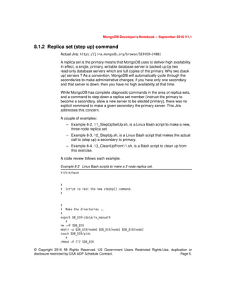 © Copyright 2016 All Rights Reserved. US Government Users Restricted Rights-Use, duplication or
disclosure restricted by GSA ADP Schedule Contract. Page 5.
MongoDB Developer’s Notebook -- September 2016 V1.1
8.1.2 Replica set (step up) command
Actual Jira: https://jira.mongodb.org/browse/SERVER-24881
A replica set is the primary means that MongoDB uses to deliver high availability.
In effect, a single, primary, writable database server is backed up by two
read-only database servers which are full copies of the primary. Why two (back
up) servers ? As a convention, MongoDB will automatically cycle through the
secondaries to make administrative changes; if you have only one secondary
and that server is down, then you have no high availability at that time.
While MongoDB has complete diagnostic commands in the area of replica sets,
and a command to step down a replica set member (instruct the primary to
become a secondary, allow a new server to be elected primary), there was no
explicit command to make a given secondary the primary server. This Jira
addresses this concern.
A couple of examples:
– Example 8-2, 11_StepUpSetUp.sh, is a Linux Bash script to make a new,
three node replica set.
– Example 8-3, 12_StepUp.sh, is a Linux Bash script that makes the actual
call to (step up) a secondary to primary.
– Example 8-4, 13_CleanUpFrom11.sh, is a Bash script to clean up from
this exercise.
A code review follows each example.
Example 8-2 Linux Bash scripts to make a 3 node replica set.
#!/bin/bash
#
# Script to test the new stepUp() command.
#
#
# Make the directories ..
#
export DB_DIR=/data/rs_manual9
#
rm -rf $DB_DIR
mkdir -p $DB_DIR/node0 $DB_DIR/node1 $DB_DIR/node2
touch $DB_DIR/pids
#
chmod -R 777 $DB_DIR
 