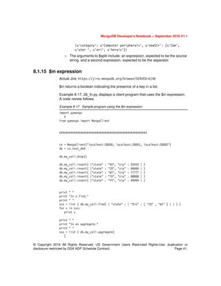© Copyright 2016 All Rights Reserved. US Government Users Restricted Rights-Use, duplication or
disclosure restricted by GSA ADP Schedule Contract. Page 41.
MongoDB Developer’s Notebook -- September 2016 V1.1
{u'category': u'Computer peripherals', u'newStr': [u'Com',
u'uter ', u'eri', u'herals']}
– The arguments to $split include: an expression, expected to be the source
string, and a second expression, expected to be the separator.
8.1.15 $in expression
Actual Jira: https://jira.mongodb.org/browse/SERVER-6146
$in returns a boolean indicating the presence of a key in a list.
Example 8-17, 26_In.py, displays a client program that uses the $in expression.
A code review follows.
Example 8-17 Sample program using the $in expression.
import pymongo
#
from pymongo import MongoClient
######################################################
cn = MongoClient("localhost:28000, localhost:28001, localhost:28002")
db = cn.test_db9
db.my_coll.drop()
db.my_coll.insert( {"state" : "XX", "zip" : 55555 } )
db.my_coll.insert( {"state" : "CO", "zip" : 66666 } )
db.my_coll.insert( {"state" : "WI", "zip" : 77777 } )
db.my_coll.insert( {"state" : "TX", "zip" : 88888 } )
db.my_coll.insert( {"state" : "YY", "zip" : 99999 } )
print " "
print "In a find."
print " "
sss = list ( db.my_coll.find( { "state" : { "$in" : [ "CO" , "WI" ] } } ) )
for s in sss:
print s
print " "
print "In an aggregate."
print " "
sss = list ( db.my_coll.aggregate(
[
 