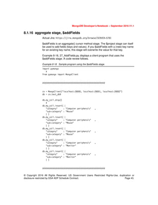 © Copyright 2016 All Rights Reserved. US Government Users Restricted Rights-Use, duplication or
disclosure restricted by GSA ADP Schedule Contract. Page 43.
MongoDB Developer’s Notebook -- September 2016 V1.1
8.1.16 aggregate stage, $addFields
Actual Jira: https://jira.mongodb.org/browse/SERVER-5781
$addFields is an aggregate() cursor method stage. The $project stage can itself
be used to add fields (keys and values). If you $addFields with a (new) key name
for an existing key name, this stage will overwrite the value for that key.
Example 8-18, 27_AddFields.py, displays a client program that uses the
$addFields stage. A code review follows.
Example 8-18 Sample program using the $addFields stage.
import pymongo
#
from pymongo import MongoClient
######################################################
cn = MongoClient("localhost:28000, localhost:28001, localhost:28002")
db = cn.test_db9
db.my_coll.drop()
#
db.my_coll.insert( {
"category" : "Computer peripherals" ,
"sub-category" : "Mouse"
} )
db.my_coll.insert( {
"category" : "Computer peripherals" ,
"sub-category" : "Mouse"
} )
db.my_coll.insert( {
"category" : "Computer peripherals" ,
"sub-category" : "Mouse"
} )
db.my_coll.insert( {
"category" : "Computer peripherals" ,
"sub-category" : "Monitor"
} )
db.my_coll.insert( {
"category" : "Computer peripherals" ,
"sub-category" : "Monitor"
} )
######################################################
 