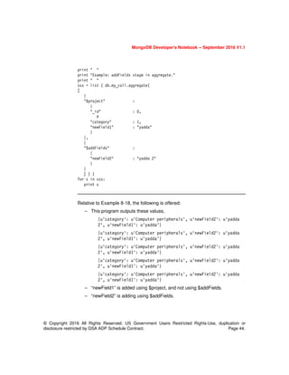 MongoDB Developer’s Notebook -- September 2016 V1.1
© Copyright 2016 All Rights Reserved. US Government Users Restricted Rights-Use, duplication or
disclosure restricted by GSA ADP Schedule Contract. Page 44.
print " "
print "Example: addFields stage in aggregate."
print " "
sss = list ( db.my_coll.aggregate(
[
{
"$project" :
{
"_id" : 0,
#
"category" : 1,
"newField1" : "yadda"
}
},
{
"$addFields" :
{
"newField2" : "yadda 2"
}
}
] ) )
for s in sss:
print s
Relative to Example 8-18, the following is offered:
– This program outputs these values,
{u'category': u'Computer peripherals', u'newField2': u'yadda
2', u'newField1': u'yadda'}
{u'category': u'Computer peripherals', u'newField2': u'yadda
2', u'newField1': u'yadda'}
{u'category': u'Computer peripherals', u'newField2': u'yadda
2', u'newField1': u'yadda'}
{u'category': u'Computer peripherals', u'newField2': u'yadda
2', u'newField1': u'yadda'}
{u'category': u'Computer peripherals', u'newField2': u'yadda
2', u'newField1': u'yadda'}
– “newField1” is added using $project, and not using $addFields.
– “newField2” is adding using $addFields.
 