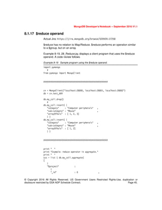 © Copyright 2016 All Rights Reserved. US Government Users Restricted Rights-Use, duplication or
disclosure restricted by GSA ADP Schedule Contract. Page 45.
MongoDB Developer’s Notebook -- September 2016 V1.1
8.1.17 $reduce operand
Actual Jira: https://jira.mongodb.org/browse/SERVER-17258
$reduce has no relation to Map/Reduce. $reduce performs an operation similar
to a $group, but on an array.
Example 8-19, 28_Reduce.py, displays a client program that uses the $reduce
operand. A code review follows.
Example 8-19 Sample program using the $reduce operand.
import pymongo
#
from pymongo import MongoClient
######################################################
cn = MongoClient("localhost:28000, localhost:28001, localhost:28002")
db = cn.test_db9
db.my_coll.drop()
#
db.my_coll.insert( {
"category" : "Computer peripherals" ,
"sub-category" : "Mouse" ,
"arrayOfVals" : [ 1, 2, 3]
} )
db.my_coll.insert( {
"category" : "Computer peripherals" ,
"sub-category" : "Mouse" ,
"arrayOfVals" : [ 1, 2]
} )
######################################################
print " "
print "Example: reduce operator in aggregate."
print " "
sss = list ( db.my_coll.aggregate(
[
{
"$project" :
{
"_id" : 0 ,
 