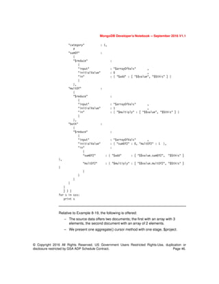 MongoDB Developer’s Notebook -- September 2016 V1.1
© Copyright 2016 All Rights Reserved. US Government Users Restricted Rights-Use, duplication or
disclosure restricted by GSA ADP Schedule Contract. Page 46.
"category" : 1,
#
"sumOf" :
{
"$reduce" :
{
"input" : "$arrayOfVals" ,
"initialValue" : 0 ,
"in" : { "$add" : [ "$$value", "$$this" ] }
}
},
"multOf" :
{
"$reduce" :
{
"input" : "$arrayOfVals" ,
"initialValue" : 1 ,
"in" : { "$multiply" : [ "$$value", "$$this" ] }
}
},
"both" :
{
"$reduce" :
{
"input" : "$arrayOfVals" ,
"initialValue" : { "sumOf2" : 0, "multOf2" : 1 },
"in" :
{
"sumOf2" : { "$add" : [ "$$value.sumOf2", "$$this" ]
},
"multOf2" : { "$multiply" : [ "$$value.multOf2", "$$this" ]
}
}
}
}
}
}
] ) )
for s in sss:
print s
Relative to Example 8-19, the following is offered:
– The source data offers two documents; the first with an array with 3
elements, the second document with an array of 2 elements.
– We present one aggregate() cursor method with one stage, $project.
 