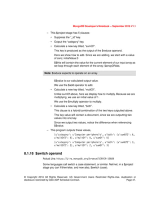 © Copyright 2016 All Rights Reserved. US Government Users Restricted Rights-Use, duplication or
disclosure restricted by GSA ADP Schedule Contract. Page 47.
MongoDB Developer’s Notebook -- September 2016 V1.1
– This $project stage has 5 clauses:
• Suppress the “_id” key.
• Output the “category” key.
• Calculate a new key titled, “sumOf”.
This key is produced as the output of the $reduce operand.
Here we show how to add. Since we are adding, we start with a value
of zero; initialValue:0
$$this will contain the value for the current element of our input array as
we loop through each element of the array: $arrayOfVals.
$$value is our calculated output value.
We use the $add operator to add.
• Calculate a new key titled, “multOf”.
Unlike sumOf above, here we display how to multiply. Because we are
multiplying, we use an initial value of 1.
We use the $multiply operator to multiply.
• Calculate a new key titled, “both”.
This clause is a hybrid/combination of the two keys outputted above.
This key value will contain a document, since we are outputting two
values into one key.
Since we output two values, notice the difference when referencing
$$value.
– This program outputs these values,
{u'category': u'Computer peripherals', u'both': {u'sumOf2': 6,
u'multOf2': 6}, u'multOf': 6, u'sumOf': 6}
{u'category': u'Computer peripherals', u'both': {u'sumOf2': 3,
u'multOf2': 2}, u'multOf': 2, u'sumOf': 3}
8.1.18 $switch operand
Actual Jira: https://jira.mongodb.org/browse/SERVER-10689
Some languages call switch a case statement, or similar. Net/net, in a $project
stage you can if/then/else, and now also, $switch (case).
Note: $reduce expects to operate on an array.
 