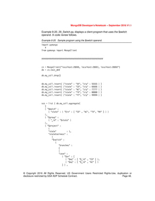 MongoDB Developer’s Notebook -- September 2016 V1.1
© Copyright 2016 All Rights Reserved. US Government Users Restricted Rights-Use, duplication or
disclosure restricted by GSA ADP Schedule Contract. Page 48.
Example 8-20, 29_Switch.py, displays a client program that uses the $switch
operand. A code review follows.
Example 8-20 Sample program using the $switch operand.
import pymongo
#
from pymongo import MongoClient
######################################################
cn = MongoClient("localhost:28000, localhost:28001, localhost:28002")
db = cn.test_db9
db.my_coll.drop()
db.my_coll.insert( {"state" : "XX", "zip" : 55555 } )
db.my_coll.insert( {"state" : "CO", "zip" : 66666 } )
db.my_coll.insert( {"state" : "WI", "zip" : 77777 } )
db.my_coll.insert( {"state" : "TX", "zip" : 88888 } )
db.my_coll.insert( {"state" : "YY", "zip" : 99999 } )
sss = list ( db.my_coll.aggregate(
[
{ "$match" :
{ "state" : { "$in" : [ "CO" , "WI", "TX", "NV" ] } }
},
{ "$group" :
{ "_id" : "$state" }
},
{ "$project" :
{
"state" : 1,
"stateCoolness" :
{
"$switch" :
{
"branches" :
[
{
"case" :
{ "$or" : [
{ "$eq" : [ "$_id" , "CO" ] },
{ "$eq" : [ "$_id" , "WI" ] }
] } ,
 