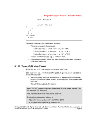 © Copyright 2016 All Rights Reserved. US Government Users Restricted Rights-Use, duplication or
disclosure restricted by GSA ADP Schedule Contract. Page 49.
MongoDB Developer’s Notebook -- September 2016 V1.1
"then" : "Very Cool"
},
],
"default" : "Not Cool"
}
}
}
}
] ) )
for s in sss:
print s
Relative to Example 8-20, the following is offered:
– This program outputs these values,
{u'stateCoolness': u'Not Cool', u'_id': u'TX'}
{u'stateCoolness': u'Very Cool', u'_id': u'WI'}
{u'stateCoolness': u'Very Cool', u'_id': u'CO'}
– There is a “default” clause. E.g., a not found block.
– Otherwise you can $or, $and, and every expression you were using with
if/then/else previously.
8.1.19 Views, (SQL style Views)
Actual Jira: https://jira.mongodb.org/browse/SERVER-142
SQL-style views are a new feature to MongoDB. In general, Views provide two
areas of functionality:
– Macro capability, place the umpteen lines of aggregate() cursor method
code in one registered place (a view), so that you don’t have to repeat it for
each use.
MongoDB now supports this feature.
Note: This Jira states you can have views based on other views. We didn’t test
this feature in this document.
This Jira states that views are currently read-only.
The Jira for writable views is found at,
https://jira.mongodb.org/browse/SERVER-10788
If you get a chance, please up vote this Jira.
 