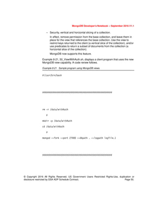 MongoDB Developer’s Notebook -- September 2016 V1.1
© Copyright 2016 All Rights Reserved. US Government Users Restricted Rights-Use, duplication or
disclosure restricted by GSA ADP Schedule Contract. Page 50.
– Security, vertical and horizontal slicing of a collection.
In effect, remove permission from the base collection, and leave them in
place for the view that references the base collection. Use the view to
restrict keys returned to the client (a vertical slice of the collection), and/or
use predicates to return a subset of documents from the collection (a
horizontal slice of the collection).
MongoDB now supports this feature.
Example 8-21, 50_ViewWithAuth.sh, displays a client program that uses the new
MongoDB view capability. A code review follows.
Example 8-21 Sample program using MongoDB views.
#!/usr/bin/bash
######################################################
rm -r /data/withAuth
#
mkdir -p /data/withAuth
cd /data/withAuth
#
mongod --fork --port 27000 --dbpath . --logpath logfile.1
######################################################
 