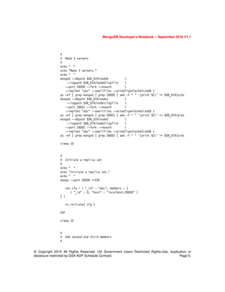 MongoDB Developer’s Notebook -- September 2016 V1.1
© Copyright 2016 All Rights Reserved. US Government Users Restricted Rights-Use, duplication or
disclosure restricted by GSA ADP Schedule Contract. Page 6.
#
# Make 3 servers
#
echo " "
echo "Make 3 servers."
echo " "
mongod --dbpath $DB_DIR/node0 
--logpath $DB_DIR/node0/logfile 
--port 28000 --fork --noauth 
--replSet "abc" --smallfiles --wiredTigerCacheSizeGB 1
ps -ef | grep mongod | grep 28000 | awk -F " " '{print $2}' >> $DB_DIR/pids
mongod --dbpath $DB_DIR/node1 
--logpath $DB_DIR/node1/logfile 
--port 28001 --fork --noauth 
--replSet "abc" --smallfiles --wiredTigerCacheSizeGB 1
ps -ef | grep mongod | grep 28001 | awk -F " " '{print $2}' >> $DB_DIR/pids
mongod --dbpath $DB_DIR/node2 
--logpath $DB_DIR/node2/logfile 
--port 28002 --fork --noauth 
--replSet "abc" --smallfiles --wiredTigerCacheSizeGB 1
ps -ef | grep mongod | grep 28002 | awk -F " " '{print $2}' >> $DB_DIR/pids
sleep 10
#
# Initiate a replica set
#
echo " "
echo "Initiate a replica set."
echo " "
mongo --port 28000 <<EOF
var cfg = { "_id" : "abc", members : [
{ "_id" : 0, "host" : "localhost:28000" }
] }
rs.initiate( cfg )
EOF
sleep 10
#
# Add second and third members
#
 