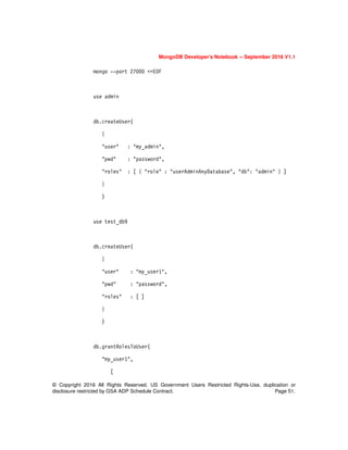 © Copyright 2016 All Rights Reserved. US Government Users Restricted Rights-Use, duplication or
disclosure restricted by GSA ADP Schedule Contract. Page 51.
MongoDB Developer’s Notebook -- September 2016 V1.1
mongo --port 27000 <<EOF
use admin
db.createUser(
{
"user" : "my_admin",
"pwd" : "password",
"roles" : [ { "role" : "userAdminAnyDatabase", "db": "admin" } ]
}
)
use test_db9
db.createUser(
{
"user" : "my_user1",
"pwd" : "password",
"roles" : [ ]
}
)
db.grantRolesToUser(
"my_user1",
[
 