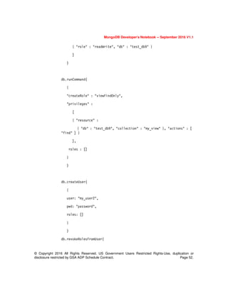 MongoDB Developer’s Notebook -- September 2016 V1.1
© Copyright 2016 All Rights Reserved. US Government Users Restricted Rights-Use, duplication or
disclosure restricted by GSA ADP Schedule Contract. Page 52.
{ "role" : "readWrite", "db" : "test_db9" }
]
)
db.runCommand(
{
"createRole" : "viewFindOnly",
"privileges" :
[
{ "resource" :
{ "db" : "test_db9", "collection" : "my_view" }, "actions" : [
"find" ] }
],
roles : []
}
)
db.createUser(
{
user: "my_user2",
pwd: "password",
roles: []
}
)
db.revokeRolesFromUser(
 