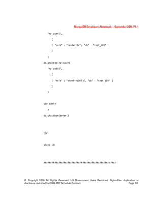 © Copyright 2016 All Rights Reserved. US Government Users Restricted Rights-Use, duplication or
disclosure restricted by GSA ADP Schedule Contract. Page 53.
MongoDB Developer’s Notebook -- September 2016 V1.1
"my_user2",
[
{ "role" : "readWrite", "db" : "test_db9" }
]
)
db.grantRolesToUser(
"my_user2",
[
{ "role" : "viewFindOnly", "db" : "test_db9" }
]
)
use admin
#
db.shutdownServer()
EOF
sleep 10
######################################################
 