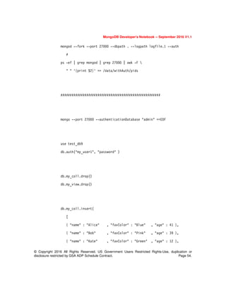 MongoDB Developer’s Notebook -- September 2016 V1.1
© Copyright 2016 All Rights Reserved. US Government Users Restricted Rights-Use, duplication or
disclosure restricted by GSA ADP Schedule Contract. Page 54.
mongod --fork --port 27000 --dbpath . --logpath logfile.1 --auth
#
ps -ef | grep mongod | grep 27000 | awk -F 
" " '{print $2}' >> /data/withAuth/pids
######################################################
mongo --port 27000 --authenticationDatabase "admin" <<EOF
use test_db9
db.auth("my_user1", "password" )
db.my_coll.drop()
db.my_view.drop()
db.my_coll.insert(
[
{ "name" : "Alice" , "favColor" : "Blue" , "age" : 41 },
{ "name" : "Bob" , "favColor" : "Pink" , "age" : 39 },
{ "name" : "Kate" , "favColor" : "Green" , "age" : 12 },
 