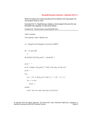 MongoDB Developer’s Notebook -- September 2016 V1.1
© Copyright 2016 All Rights Reserved. US Government Users Restricted Rights-Use, duplication or
disclosure restricted by GSA ADP Schedule Contract. Page 56.
Where the above set in place test data and the collection and view proper, the
next program tests our work.
Example 8-22, 51_ReadViews.py, displays a client program that uses the new
MongoDB view capability. A code review follows.
Example 8-22 Sample program using MongoDB views.
import pymongo
from pymongo import MongoClient
cn = MongoClient("mongodb://localhost:27000")
db = cn.test_db9
#
db.authenticate("my_user1", "password" )
print " "
print "Example (my_user1): find() from base collection."
print " "
try:
sss = list ( db.my_coll.find( {}, { "_id" : 0 } ) )
for s in sss:
print s
except:
print "Can not read from base collection."
 