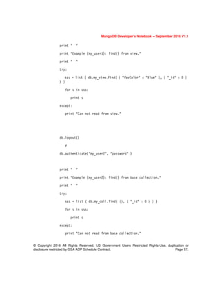 © Copyright 2016 All Rights Reserved. US Government Users Restricted Rights-Use, duplication or
disclosure restricted by GSA ADP Schedule Contract. Page 57.
MongoDB Developer’s Notebook -- September 2016 V1.1
print " "
print "Example (my_user1): find() from view."
print " "
try:
sss = list ( db.my_view.find( { "favColor" : "Blue" }, { "_id" : 0 }
) )
for s in sss:
print s
except:
print "Can not read from view."
db.logout()
#
db.authenticate("my_user2", "password" )
print " "
print "Example (my_user2): find() from base collection."
print " "
try:
sss = list ( db.my_coll.find( {}, { "_id" : 0 } ) )
for s in sss:
print s
except:
print "Can not read from base collection."
 