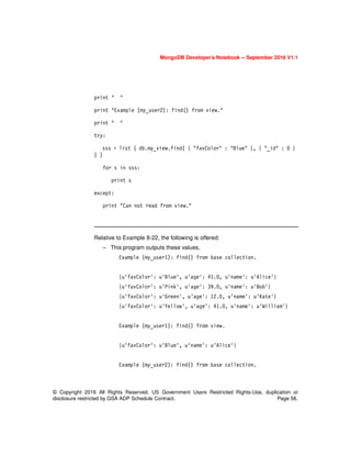 MongoDB Developer’s Notebook -- September 2016 V1.1
© Copyright 2016 All Rights Reserved. US Government Users Restricted Rights-Use, duplication or
disclosure restricted by GSA ADP Schedule Contract. Page 58.
print " "
print "Example (my_user2): find() from view."
print " "
try:
sss = list ( db.my_view.find( { "favColor" : "Blue" }, { "_id" : 0 }
) )
for s in sss:
print s
except:
print "Can not read from view."
Relative to Example 8-22, the following is offered:
– This program outputs these values,
Example (my_user1): find() from base collection.
{u'favColor': u'Blue', u'age': 41.0, u'name': u'Alice'}
{u'favColor': u'Pink', u'age': 39.0, u'name': u'Bob'}
{u'favColor': u'Green', u'age': 12.0, u'name': u'Kate'}
{u'favColor': u'Yellow', u'age': 41.0, u'name': u'William'}
Example (my_user1): find() from view.
{u'favColor': u'Blue', u'name': u'Alice'}
Example (my_user2): find() from base collection.
 