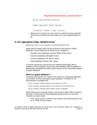 © Copyright 2016 All Rights Reserved. US Government Users Restricted Rights-Use, duplication or
disclosure restricted by GSA ADP Schedule Contract. Page 59.
MongoDB Developer’s Notebook -- September 2016 V1.1
Can not read from base collection.
Example (my_user2): find() from view.
{u'favColor': u'Blue', u'name': u'Alice'}
– Above you can see that my_user1 and my_user2 can read as expected.
And the view is offering the correct filters, as it was created/designed to
do.
8.1.20 aggregation stage, $graphLookup
Actual Jira: https://jira.mongodb.org/browse/SERVER-23725
graphLookup is hugely useful. By the accounts of many persons, NoSQL
databases may be categorized as falling into four categories:
– Key/Value store databases, example HBase, Redis, others.
– Document databases, MongoDB, others.
– Columnar databases, HP Vertica, others.
– Graph databases, Neo4J, Titan, others.
It could be argued that a strong document database (MongoDB) offers a
superset of the functionality of a key/value store database. With the addition of
graphLookup, MongoDB now offers a great measure of the functionality supplied
by graph databases.
What is a graph database ?
According to db-engines.com, Neo4J is the number 21 most popular database
on the planet, and the most popular graph database. The Neo4J on line
documentation is available here,
https://neo4j.com/docs/operations-manual/current/
https://neo4j.com/docs/operations-manual/current/tutorial/
https://neo4j.com/developer/cypher-query-language/
Neo4J calls its query language, Cypher, and the last Url above offers a tutorial on
that topic. In SQL parlance, graph databases (graph queries) are recursive.
Example use cases include:
– From a given (person), show me their parents, their parent’s parents, and
so on. Show me their children.
 