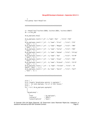 © Copyright 2016 All Rights Reserved. US Government Users Restricted Rights-Use, duplication or
disclosure restricted by GSA ADP Schedule Contract. Page 61.
MongoDB Developer’s Notebook -- September 2016 V1.1
#
from pymongo import MongoClient
######################################################
cn = MongoClient("localhost:28000, localhost:28001, localhost:28002")
db = cn.test_db9
db.my_employees.drop()
db.my_employees.insert( { "_id" : 1, "name" : "Dev" , "title" : "CEO"
} )
db.my_employees.insert( { "_id" : 2, "name" : "Eliot" , "title" : "CTO"
, "boss" : 1 } )
db.my_employees.insert( { "_id" : 3, "name" : "Meagan" , "title" : "CMO"
, "boss" : 1 } )
db.my_employees.insert( { "_id" : 4, "name" : "Carlos" , "title" : "CRO"
, "boss" : 1 } )
db.my_employees.insert( { "_id" : 5, "name" : "Andrew" , "title" : "VP Eng"
, "boss" : 2 } )
db.my_employees.insert( { "_id" : 6, "name" : "Ron" , "title" : "VP PM"
, "boss" : 2 } )
db.my_employees.insert( { "_id" : 7, "name" : "Elyse" , "title" : "COO"
, "boss" : 2 } )
db.my_employees.insert( { "_id" : 8, "name" : "Richard" , "title" : "VP PS"
, "boss" : 1 } )
db.my_employees.insert( { "_id" : 9, "name" : "Kirsten" , "title" : "VP
People", "boss" : 1 } )
db.my_employees.insert( { "_id" : 10, "name" : "Daniel" , "title" : "Serf"
, "boss" : 6 } )
######################################################
print " "
print "Example: $graphLookup operator in aggregate."
print " For every employee, list all of their bosses."
print " "
sss = list ( db.my_employees.aggregate(
[
{
"$graphLookup" :
{
"from" : "my_employees",
"startWith" : "$boss",
"connectFromField" : "boss",
 
