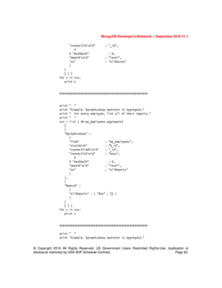 MongoDB Developer’s Notebook -- September 2016 V1.1
© Copyright 2016 All Rights Reserved. US Government Users Restricted Rights-Use, duplication or
disclosure restricted by GSA ADP Schedule Contract. Page 62.
"connectToField" : "_id",
#
# "maxDepth" : 6,
"depthField" : "level",
"as" : "allBosses"
}
}
] ) )
for s in sss:
print s
######################################################
print " "
print "Example: $graphLookup operator in aggregate."
print " For every employee, list all of their reports."
print " "
sss = list ( db.my_employees.aggregate(
[
{
"$graphLookup" :
{
"from" : "my_employees",
"startWith" : "$_id",
"connectFromField" : "_id",
"connectToField" : "boss",
#
# "maxDepth" : 6,
"depthField" : "level",
"as" : "allReports"
}
},
{
"$match" :
{
"allReports" : { "$ne" : [] }
}
}
] ) )
for s in sss:
print s
######################################################
print " "
print "Example: $graphLookup operator in aggregate."
 