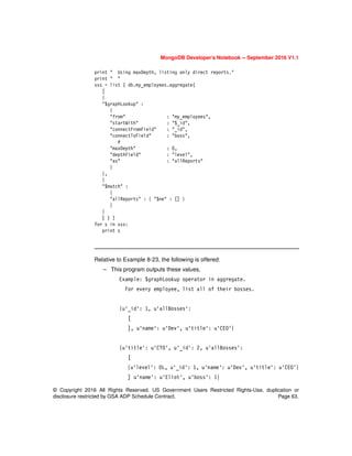 © Copyright 2016 All Rights Reserved. US Government Users Restricted Rights-Use, duplication or
disclosure restricted by GSA ADP Schedule Contract. Page 63.
MongoDB Developer’s Notebook -- September 2016 V1.1
print " Using maxDepth, listing only direct reports."
print " "
sss = list ( db.my_employees.aggregate(
[
{
"$graphLookup" :
{
"from" : "my_employees",
"startWith" : "$_id",
"connectFromField" : "_id",
"connectToField" : "boss",
#
"maxDepth" : 0,
"depthField" : "level",
"as" : "allReports"
}
},
{
"$match" :
{
"allReports" : { "$ne" : [] }
}
}
] ) )
for s in sss:
print s
Relative to Example 8-23, the following is offered:
– This program outputs these values,
Example: $graphLookup operator in aggregate.
For every employee, list all of their bosses.
{u'_id': 1, u'allBosses':
[
], u'name': u'Dev', u'title': u'CEO'}
{u'title': u'CTO', u'_id': 2, u'allBosses':
[
{u'level': 0L, u'_id': 1, u'name': u'Dev', u'title': u'CEO'}
] u'name': u'Eliot', u'boss': 1}
 