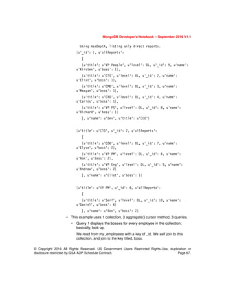 © Copyright 2016 All Rights Reserved. US Government Users Restricted Rights-Use, duplication or
disclosure restricted by GSA ADP Schedule Contract. Page 67.
MongoDB Developer’s Notebook -- September 2016 V1.1
Using maxDepth, listing only direct reports.
{u'_id': 1, u'allReports':
[
{u'title': u'VP People', u'level': 0L, u'_id': 9, u'name':
u'Kirsten', u'boss': 1},
{u'title': u'CTO', u'level': 0L, u'_id': 2, u'name':
u'Eliot', u'boss': 1},
{u'title': u'CMO', u'level': 0L, u'_id': 3, u'name':
u'Meagan', u'boss': 1},
{u'title': u'CRO', u'level': 0L, u'_id': 4, u'name':
u'Carlos', u'boss': 1},
{u'title': u'VP PS', u'level': 0L, u'_id': 8, u'name':
u'Richard', u'boss': 1}
], u'name': u'Dev', u'title': u'CEO'}
{u'title': u'CTO', u'_id': 2, u'allReports':
[
{u'title': u'COO', u'level': 0L, u'_id': 7, u'name':
u'Elyse', u'boss': 2},
{u'title': u'VP PM', u'level': 0L, u'_id': 6, u'name':
u'Ron', u'boss': 2},
{u'title': u'VP Eng', u'level': 0L, u'_id': 5, u'name':
u'Andrew', u'boss': 2}
], u'name': u'Eliot', u'boss': 1}
{u'title': u'VP PM', u'_id': 6, u'allReports':
[
{u'title': u'Serf', u'level': 0L, u'_id': 10, u'name':
u'Daniel', u'boss': 6}
], u'name': u'Ron', u'boss': 2}
– This example uses 1 collection, 3 aggregate() cursor method, 3 queries.
• Query 1 displays the bosses for every employee in the collection;
basically, look up.
We read from my_employees with a key of _id. We self join to this
collection, and join to the key titled, boss.
 