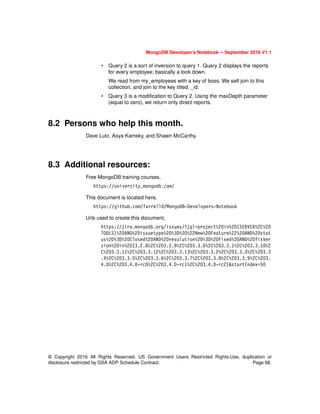 MongoDB Developer’s Notebook -- September 2016 V1.1
© Copyright 2016 All Rights Reserved. US Government Users Restricted Rights-Use, duplication or
disclosure restricted by GSA ADP Schedule Contract. Page 68.
• Query 2 is a sort of inversion to query 1. Query 2 displays the reports
for every employee; basically a look down.
We read from my_employees with a key of boss. We self join to this
collection, and join to the key titled, _id.
• Query 3 is a modification to Query 2. Using the maxDepth parameter
(equal to zero), we return only direct reports.
8.2 Persons who help this month.
Dave Lutz, Asya Kamsky, and Shawn McCarthy.
8.3 Additional resources:
Free MongoDB training courses,
https://university.mongodb.com/
This document is located here,
https://github.com/farrell0/MongoDB-Developers-Notebook
Urls used to create this document,
https://jira.mongodb.org/issues/?jql=project%20in%20(SERVER%2C%20
TOOLS)%20AND%20issuetype%20%3D%20%22New%20Feature%22%20AND%20stat
us%20%3D%20Closed%20AND%20resolution%20%3D%20Fixed%20AND%20fixVer
sion%20in%20(3.2.8%2C%203.2.9%2C%203.3.0%2C%203.3.1%2C%203.3.10%2
C%203.3.11%2C%203.3.12%2C%203.3.13%2C%203.3.2%2C%203.3.3%2C%203.3
.4%2C%203.3.5%2C%203.3.6%2C%203.3.7%2C%203.3.8%2C%203.3.9%2C%203.
4.0%2C%203.4.0-rc0%2C%203.4.0-rc1%2C%203.4.0-rc2)&startIndex=50
 
