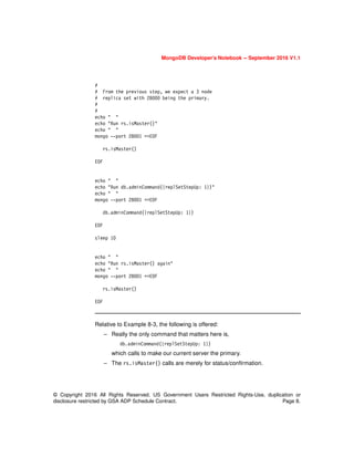MongoDB Developer’s Notebook -- September 2016 V1.1
© Copyright 2016 All Rights Reserved. US Government Users Restricted Rights-Use, duplication or
disclosure restricted by GSA ADP Schedule Contract. Page 8.
#
# From the previous step, we expect a 3 node
# replica set with 28000 being the primary.
#
#
echo " "
echo "Run rs.isMaster()"
echo " "
mongo --port 28001 <<EOF
rs.isMaster()
EOF
echo " "
echo "Run db.adminCommand({replSetStepUp: 1})"
echo " "
mongo --port 28001 <<EOF
db.adminCommand({replSetStepUp: 1})
EOF
sleep 10
echo " "
echo "Run rs.isMaster() again"
echo " "
mongo --port 28001 <<EOF
rs.isMaster()
EOF
Relative to Example 8-3, the following is offered:
– Really the only command that matters here is,
db.adminCommand({replSetStepUp: 1})
which calls to make our current server the primary.
– The rs.isMaster() calls are merely for status/confirmation.
 