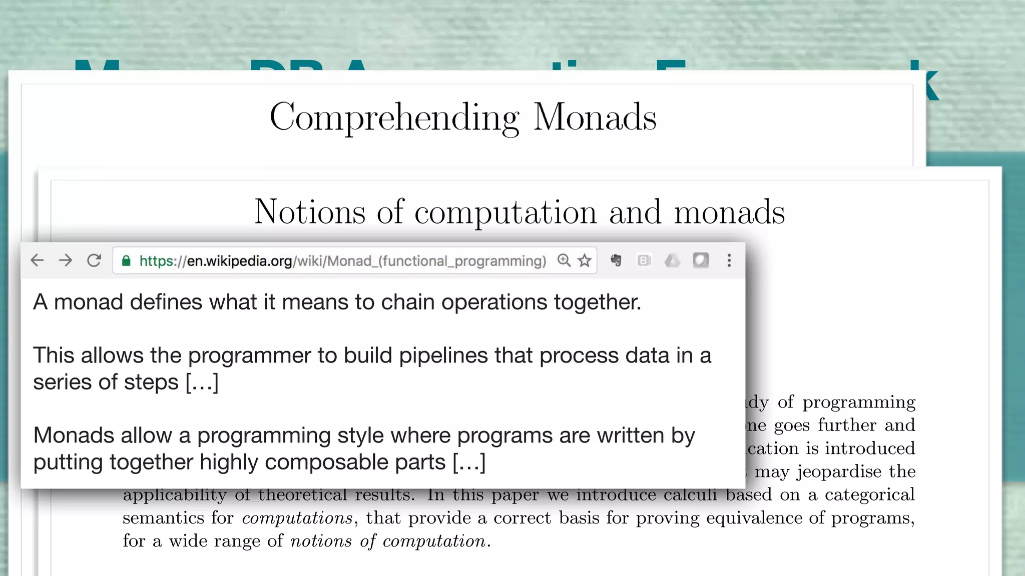 A Highly Composable Compute Pipeline
3
4
3
13
6
4
6
3
6
4
MongoDB Aggregation Framework
$sum$match
Notions of computation and monads
Eugenio Moggi∗
Abstract
The λ-calculus is considered an useful mathematical tool in the study of programming
languages, since programs can be identiﬁed with λ-terms. However, if one goes further and
uses βη-conversion to prove equivalence of programs, then a gross simpliﬁcation is introduced
(programs are identiﬁed with total functions from values to values), that may jeopardise the
applicability of theoretical results. In this paper we introduce calculi based on a categorical
semantics for computations, that provide a correct basis for proving equivalence of programs,
for a wide range of notions of computation.
A monad defines what it means to chain operations together.  
This allows the programmer to build pipelines that process data in a
series of steps […] 
Monads allow a programming style where programs are written by
putting together highly composable parts […]
 