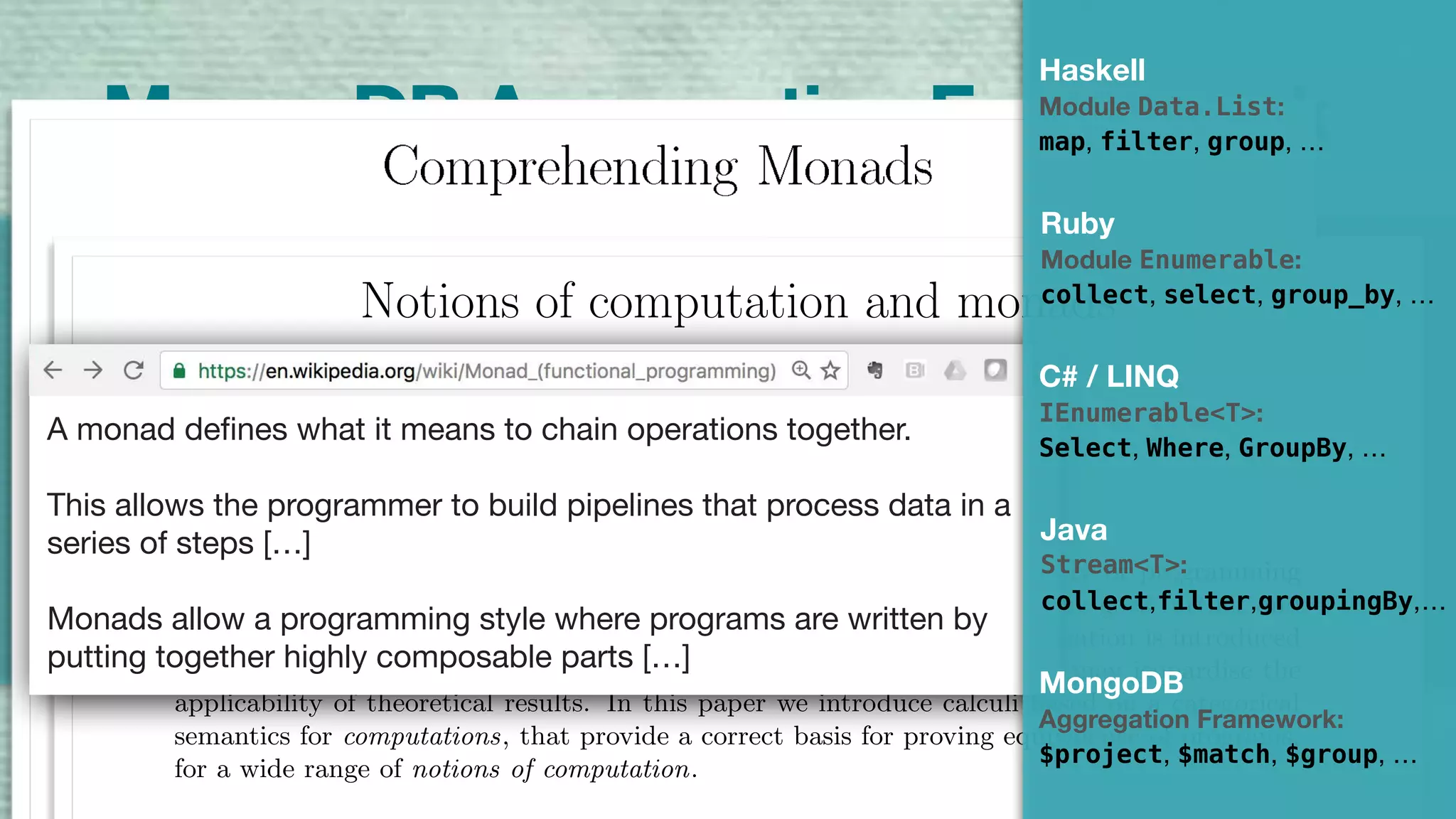A Highly Composable Compute Pipeline
3
4
3
13
6
4
6
3
6
4
MongoDB Aggregation Framework
$sum$match
Notions of computation and monads
Eugenio Moggi∗
Abstract
The λ-calculus is considered an useful mathematical tool in the study of programming
languages, since programs can be identiﬁed with λ-terms. However, if one goes further and
uses βη-conversion to prove equivalence of programs, then a gross simpliﬁcation is introduced
(programs are identiﬁed with total functions from values to values), that may jeopardise the
applicability of theoretical results. In this paper we introduce calculi based on a categorical
semantics for computations, that provide a correct basis for proving equivalence of programs,
for a wide range of notions of computation.
A monad defines what it means to chain operations together.  
This allows the programmer to build pipelines that process data in a
series of steps […] 
Monads allow a programming style where programs are written by
putting together highly composable parts […]
Ruby
Module Enumerable:
collect, select, group_by, …
C# / LINQ
IEnumerable<T>:
Select, Where, GroupBy, …
Java
Stream<T>:
collect,filter,groupingBy,…
MongoDB
Aggregation Framework:
$project, $match, $group, …
map, filter, group, …
Haskell
Module Data.List:
 