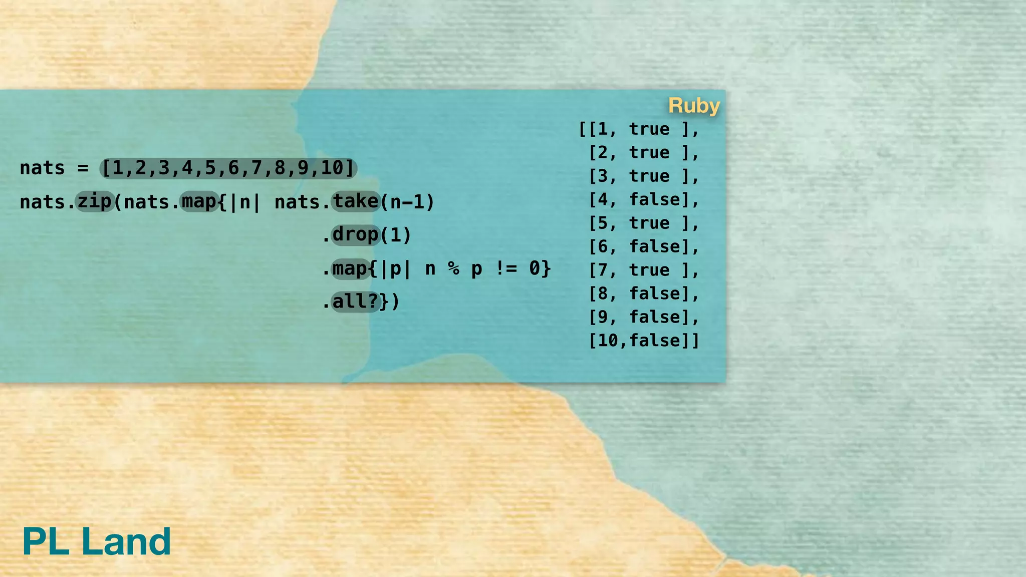 PL Land
[[1, true ],
[2, true ],
[3, true ],
[4, false],
[5, true ],
[6, false],
[7, true ],
[8, false],
[9, false],
[10,false]]
nats =
nats. (nats. {|n| nats. (n-1)
. (1)
. {|p| n % p != 0}
. })
drop
take
map
all?
mapzip
[1,2,3,4,5,6,7,8,9,10]
Ruby
 