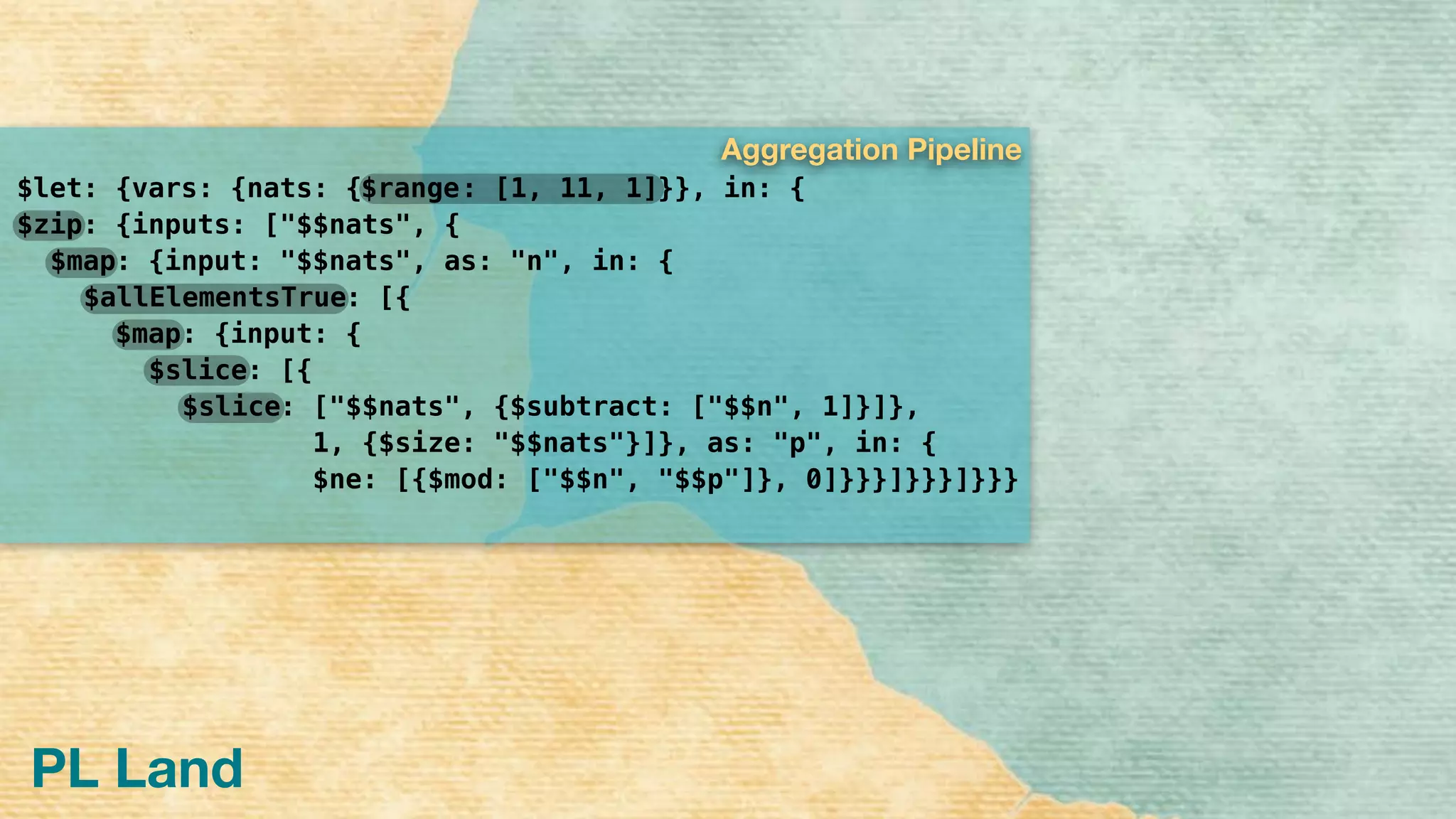 $let: {vars: {nats: { }}, in: { 
: {inputs: ["$$nats", { 
: {input: "$$nats", as: "n", in: { 
: [{ 
: {input: {
: [{
: ["$$nats", {$subtract: ["$$n", 1]}]},
1, {$size: "$$nats"}]}, as: "p", in: {
$ne: [{$mod: ["$$n", "$$p"]}, 0]}}}]}}}]}}}
PL Land
$slice
$slice
$map
$allElementsTrue
$map
$zip
: [1, 11, 1]$range
Aggregation Pipeline
 