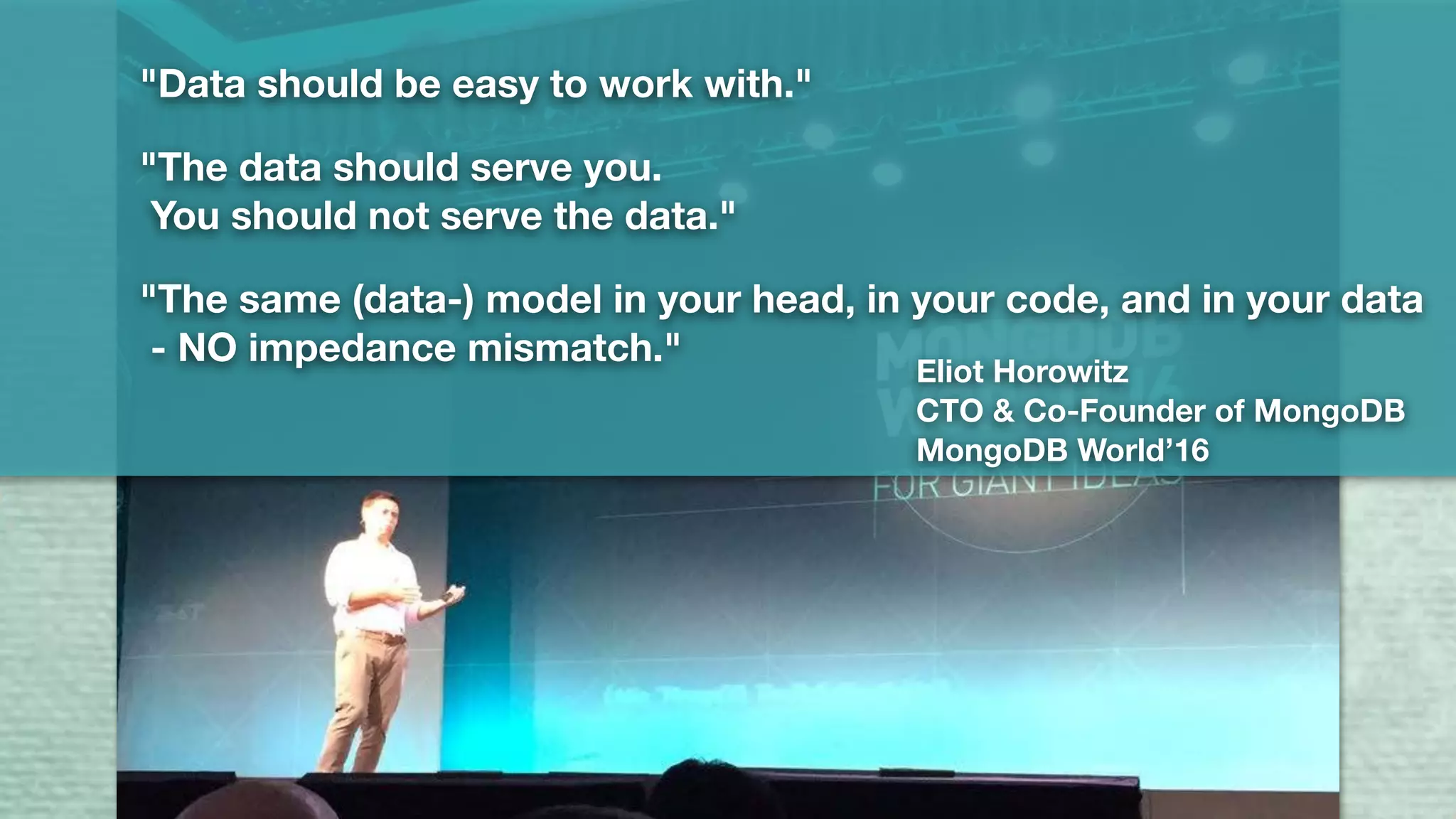 "Data should be easy to work with."
"The data should serve you.
You should not serve the data."
"The same (data-) model in your head, in your code, and in your data
- NO impedance mismatch."
Eliot Horowitz
CTO & Co-Founder of MongoDB
MongoDB World’16
 