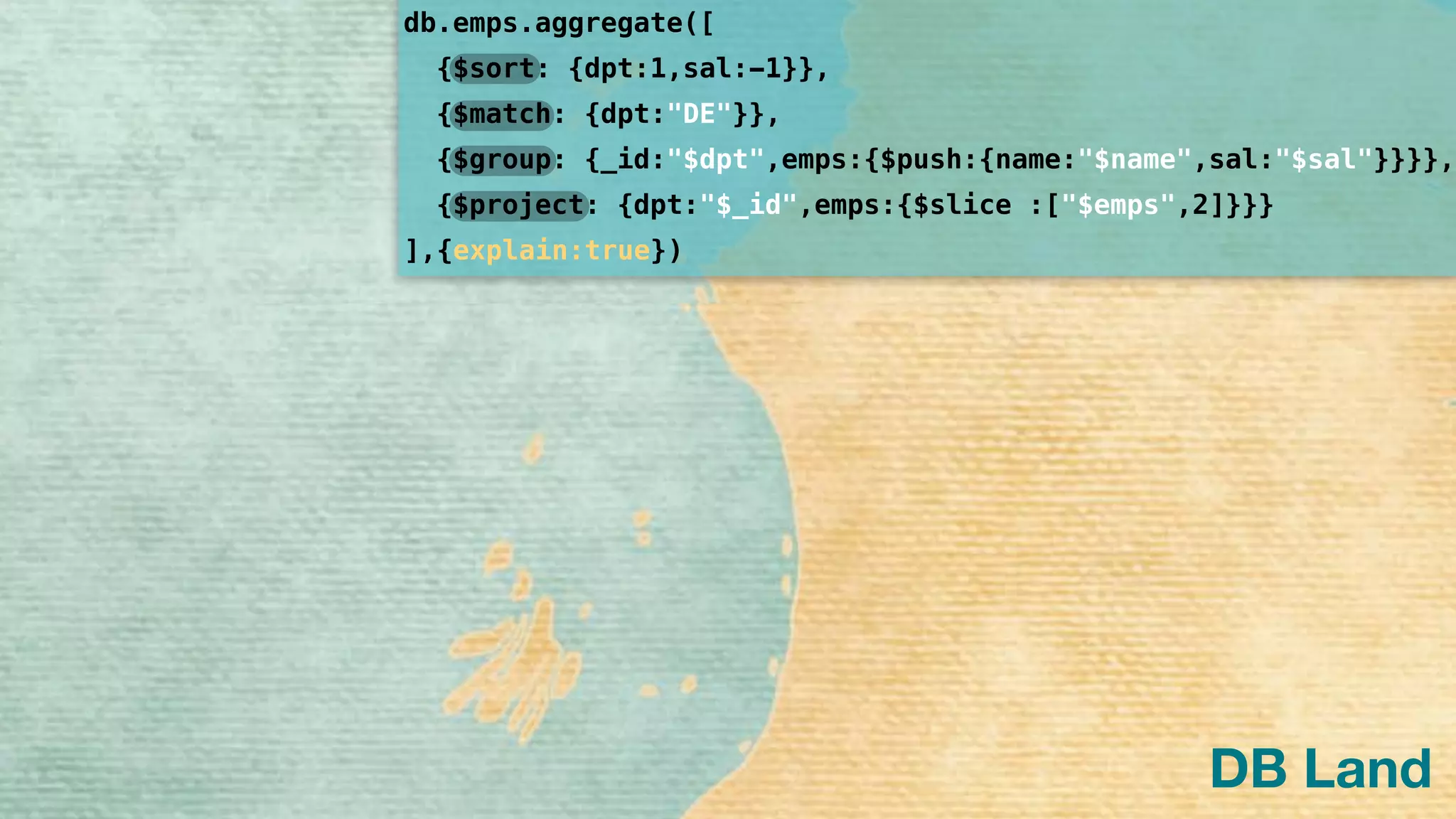 db.emps.aggregate([
]
{$sort: {dpt:1,sal:-1}},
{$group: {_id:"$dpt",emps:{$push:{name:"$name",sal:"$sal"}}}},
{$project: {dpt:"$_id",emps:{$slice :["$emps",2]}}}
{$match: {dpt:"DE"}},
,{explain:true})
DB Land
 
