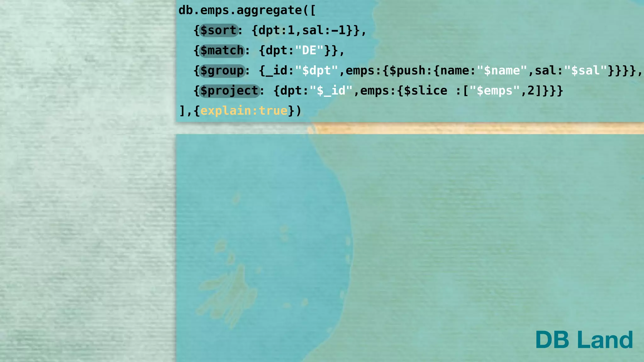 db.emps.aggregate([
]
{$sort: {dpt:1,sal:-1}},
{$group: {_id:"$dpt",emps:{$push:{name:"$name",sal:"$sal"}}}},
{$project: {dpt:"$_id",emps:{$slice :["$emps",2]}}}
{$match: {dpt:"DE"}},
,{explain:true})
DB Land
 