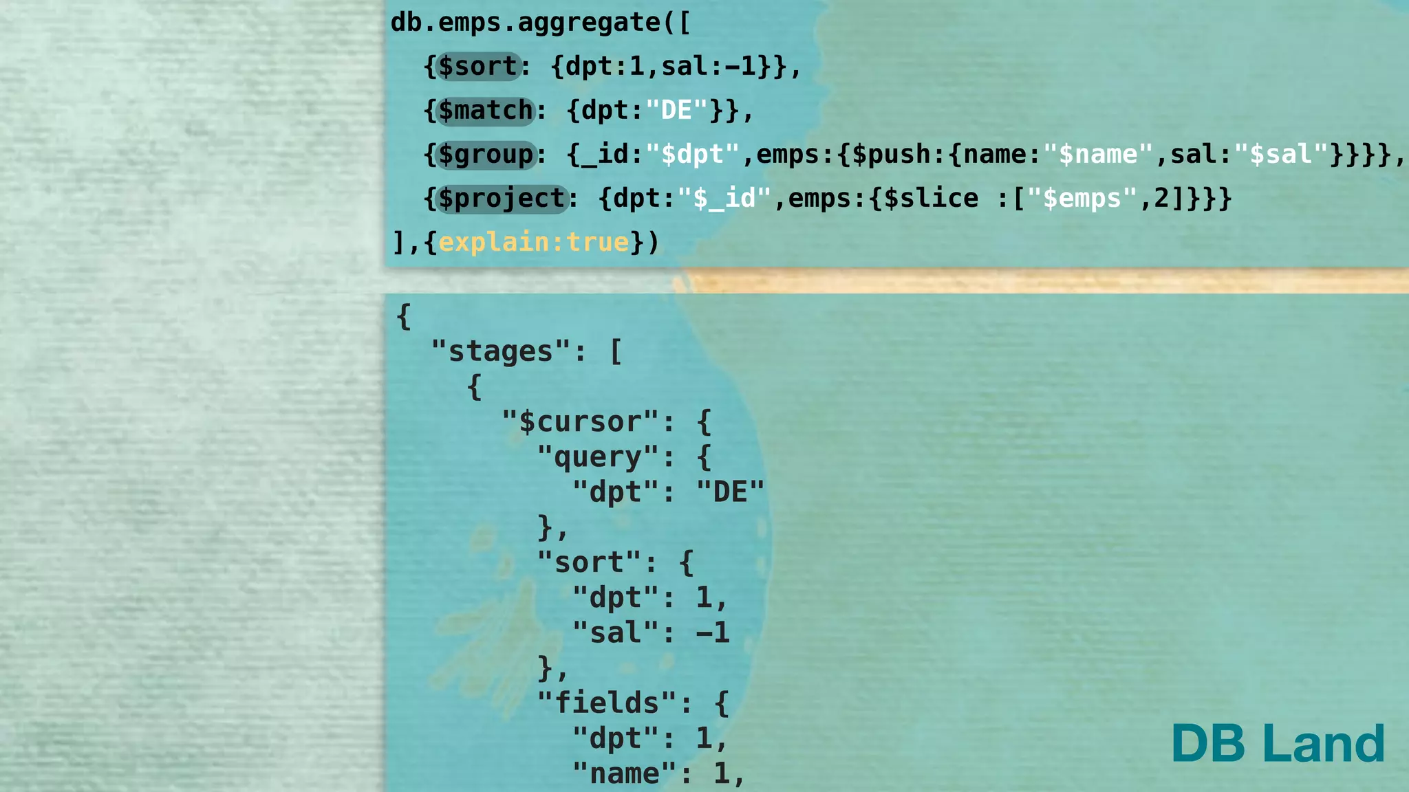 { 
"stages": [ 
{ 
"$cursor": { 
"query": { 
"dpt": "DE" 
}, 
"sort": { 
"dpt": 1, 
"sal": -1 
}, 
"fields": { 
"dpt": 1, 
"name": 1, 
db.emps.aggregate([
]
{$sort: {dpt:1,sal:-1}},
{$group: {_id:"$dpt",emps:{$push:{name:"$name",sal:"$sal"}}}},
{$project: {dpt:"$_id",emps:{$slice :["$emps",2]}}}
{$match: {dpt:"DE"}},
,{explain:true})
DB Land
 