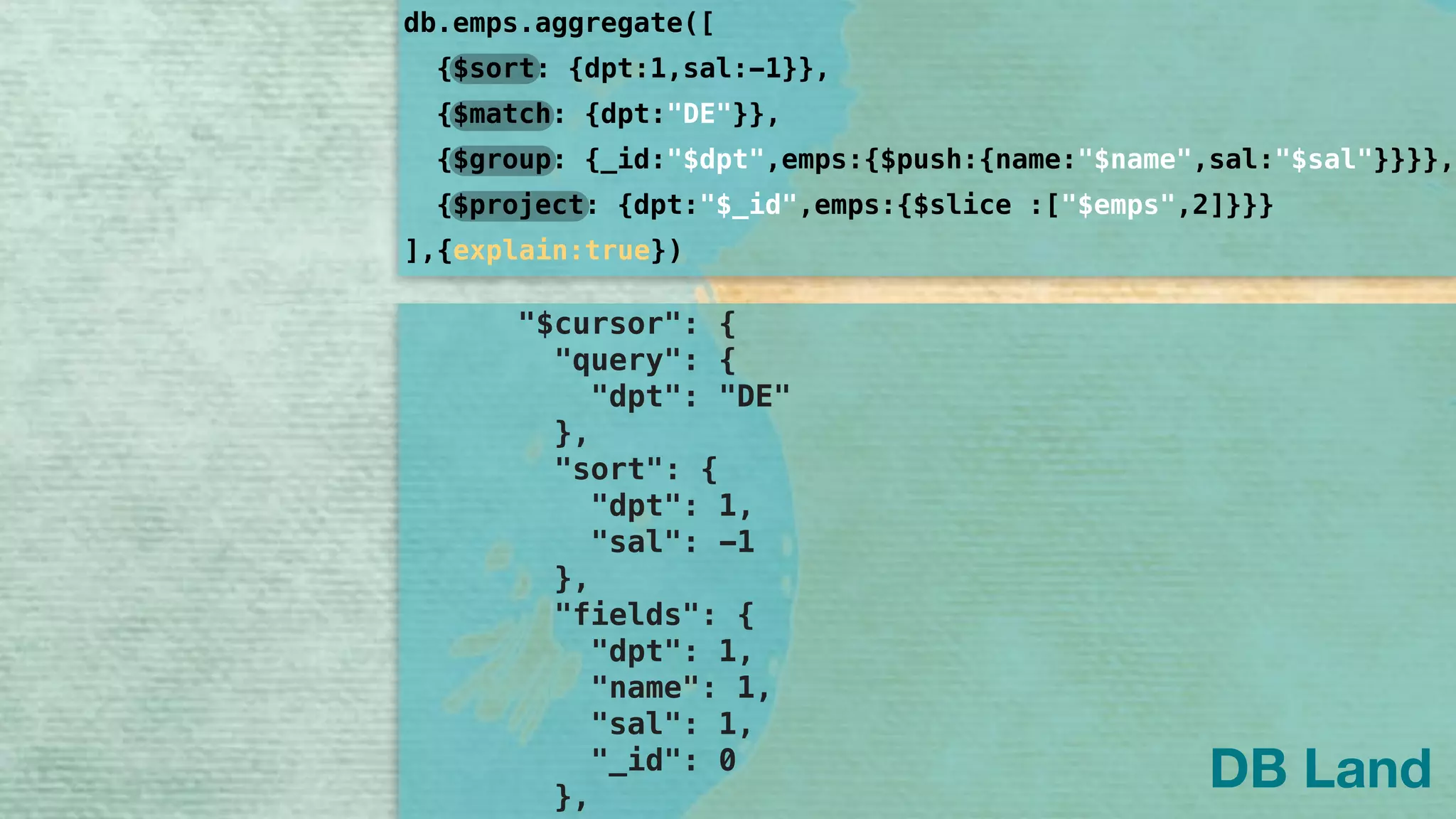 { 
"stages": [ 
{ 
"$cursor": { 
"query": { 
"dpt": "DE" 
}, 
"sort": { 
"dpt": 1, 
"sal": -1 
}, 
"fields": { 
"dpt": 1, 
"name": 1, 
"sal": 1, 
"_id": 0 
}, 
db.emps.aggregate([
]
{$sort: {dpt:1,sal:-1}},
{$group: {_id:"$dpt",emps:{$push:{name:"$name",sal:"$sal"}}}},
{$project: {dpt:"$_id",emps:{$slice :["$emps",2]}}}
{$match: {dpt:"DE"}},
,{explain:true})
DB Land
 