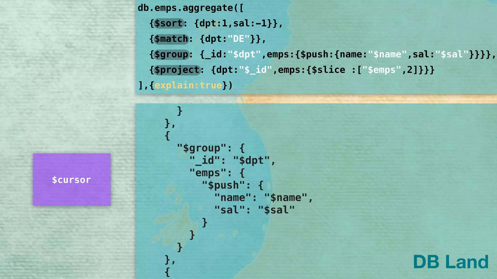 ], 
"name": [ 
"[MinKey, MaxKey]" 
] 
} 
} 
}, 
"rejectedPlans": [] 
} 
} 
}, 
{ 
"$group": { 
"_id": "$dpt", 
"emps": { 
"$push": { 
"name": "$name", 
"sal": "$sal" 
} 
} 
} 
}, 
{ 
db.emps.aggregate([
]
{$sort: {dpt:1,sal:-1}},
{$group: {_id:"$dpt",emps:{$push:{name:"$name",sal:"$sal"}}}},
{$project: {dpt:"$_id",emps:{$slice :["$emps",2]}}}
{$match: {dpt:"DE"}},
,{explain:true})
DB Land
$cursor
 