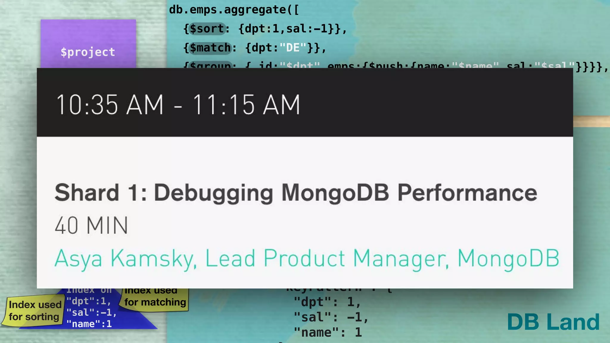 "queryPlanner": { 
"plannerVersion": 1, 
"namespace": "DB.emps", 
"indexFilterSet": false, 
"parsedQuery": { 
"dpt": { 
"$eq": "DE" 
} 
}, 
"winningPlan": { 
"stage": "PROJECTION", 
"transformBy": { 
"dpt": 1, 
"name": 1, 
"sal": 1, 
"_id": 0 
}, 
"inputStage": { 
"stage": "IXSCAN", 
"keyPattern": { 
"dpt": 1, 
"sal": -1, 
"name": 1 
db.emps.aggregate([
]
{$sort: {dpt:1,sal:-1}},
{$group: {_id:"$dpt",emps:{$push:{name:"$name",sal:"$sal"}}}},
{$project: {dpt:"$_id",emps:{$slice :["$emps",2]}}}
{$match: {dpt:"DE"}},
,{explain:true})
DB Land
$group
$project
$cursor
IXSCAN
Index on 
"dpt":1,
"sal":-1,
"name":1
PROJECTION
Index used
for sorting
Pipeline
Reordering:
Index used
for matching
Projection
Optimization:
Query turned to
Covered Query
 