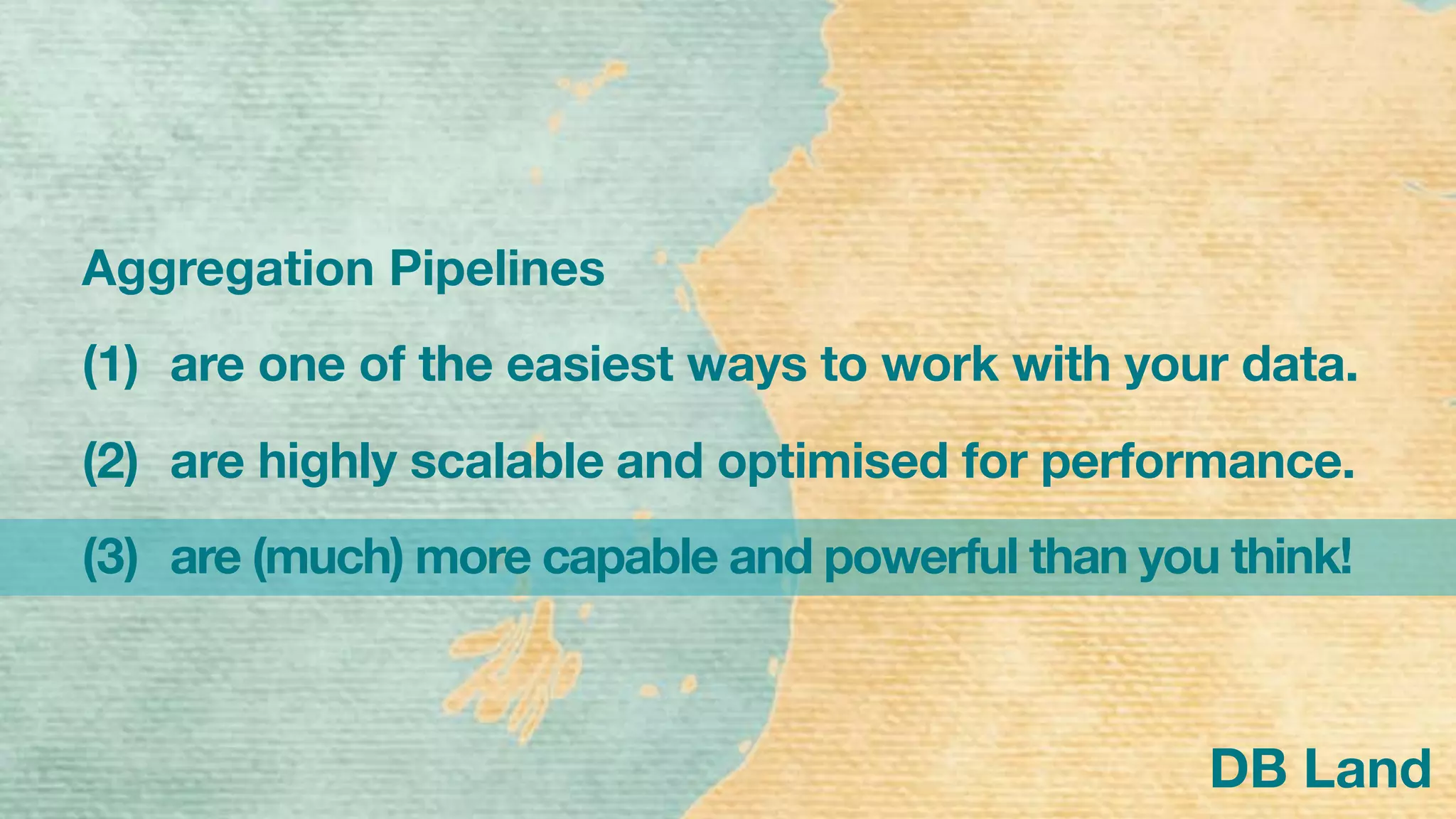 DB Land
Aggregation Pipelines
(1) are one of the easiest ways to work with your data.
(2) are highly scalable and optimised for performance.
(3) are (much) more capable and powerful than you think!
 