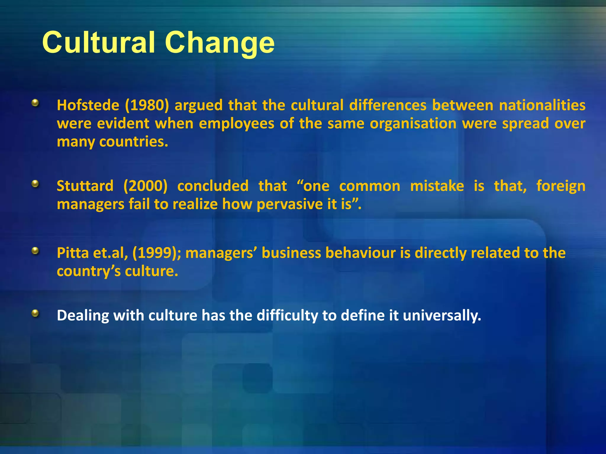 Cultural Change
Hofstede (1980) argued that the cultural differences between nationalities
were evident when employees of the same organisation were spread overp y g p
many countries.
Stuttard (2000) concluded that “one common mistake is that, foreign
managers fail to realize how pervasive it is”.
Pitta et.al, (1999); managers’ business behaviour is directly related to the , ( ); g y
country’s culture. 
Dealing with culture has the difficulty to define it universally.
 