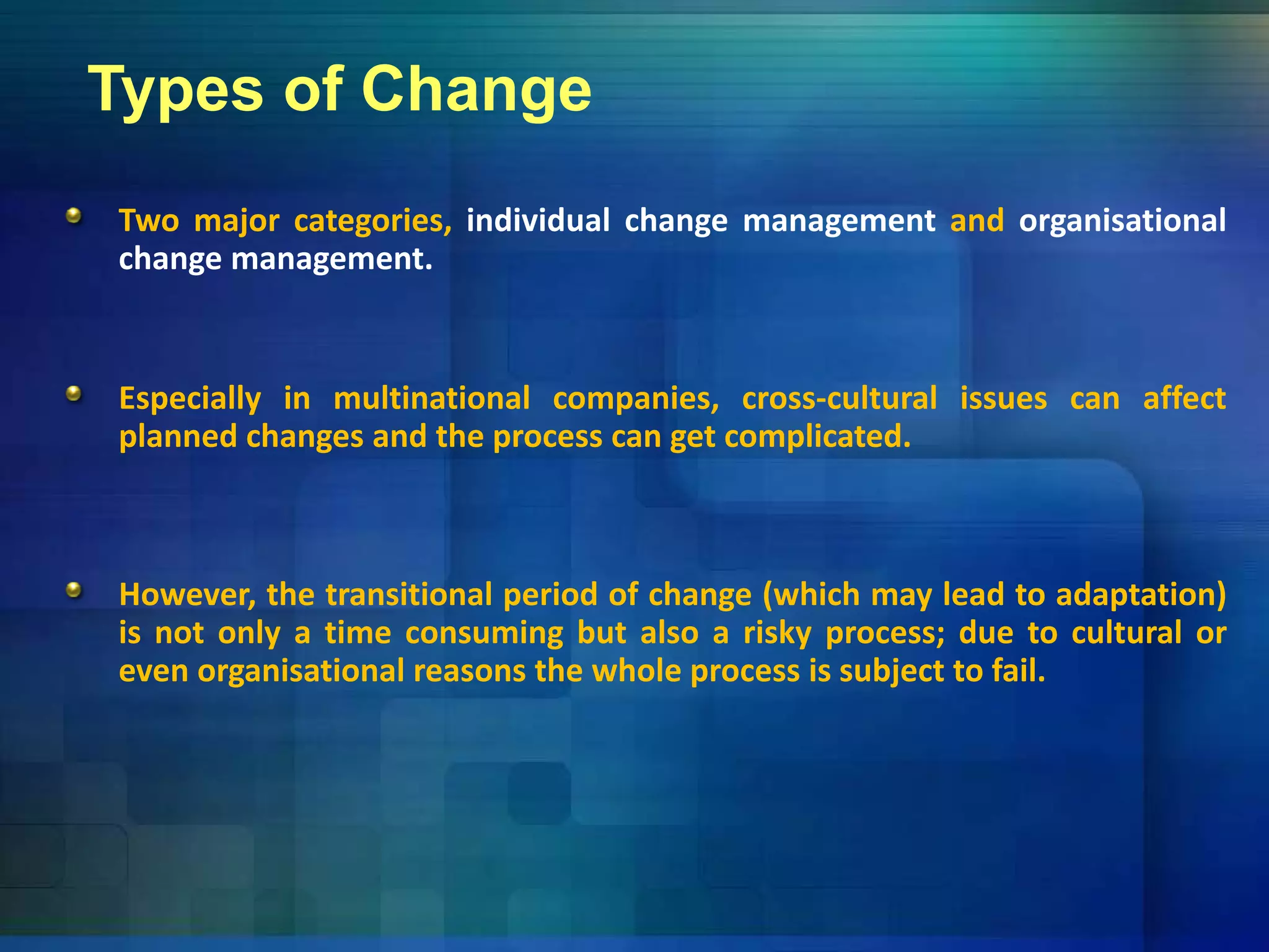 Types of Change
Two major categories, individual change management and organisational
change management.g g
Especially in multinational companies, cross‐cultural issues can affectEspecially in multinational companies, cross cultural issues can affect
planned changes and the process can get complicated.
However, the transitional period of change (which may lead to adaptation)
is not only a time consuming but also a risky process; due to cultural or
even organisational reasons the whole process is subject to fail.even organisational reasons the whole process is subject to fail.
 