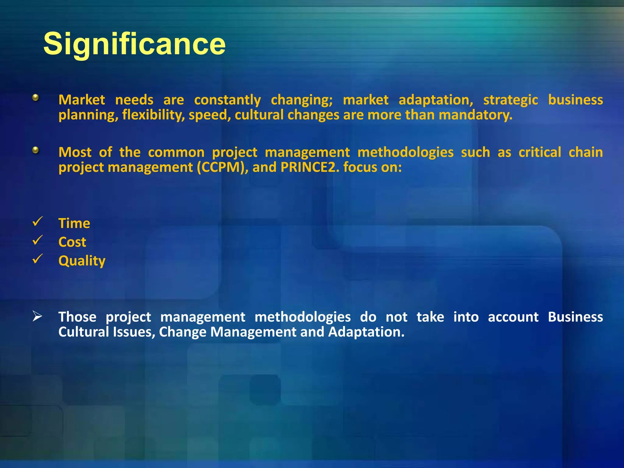 Significance
Market needs are constantly changing; market adaptation, strategic business
planning, flexibility, speed, cultural changes are more than mandatory.
Most of the common project management methodologies such as critical chain
project management (CCPM), and PRINCE2. focus on:
 Time
 Cost
 Qualityy
 Those project management methodologies do not take into account Business
Cultural Issues Change Management and AdaptationCultural Issues, Change Management and Adaptation.
 
